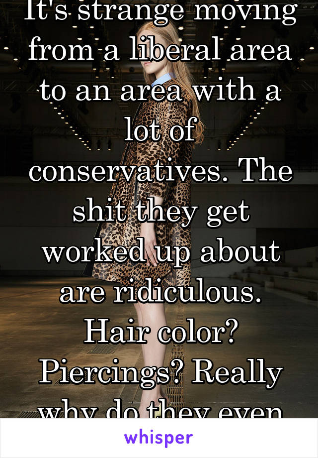 It's strange moving from a liberal area to an area with a lot of conservatives. The shit they get worked up about are ridiculous. Hair color? Piercings? Really why do they even give a fuck?