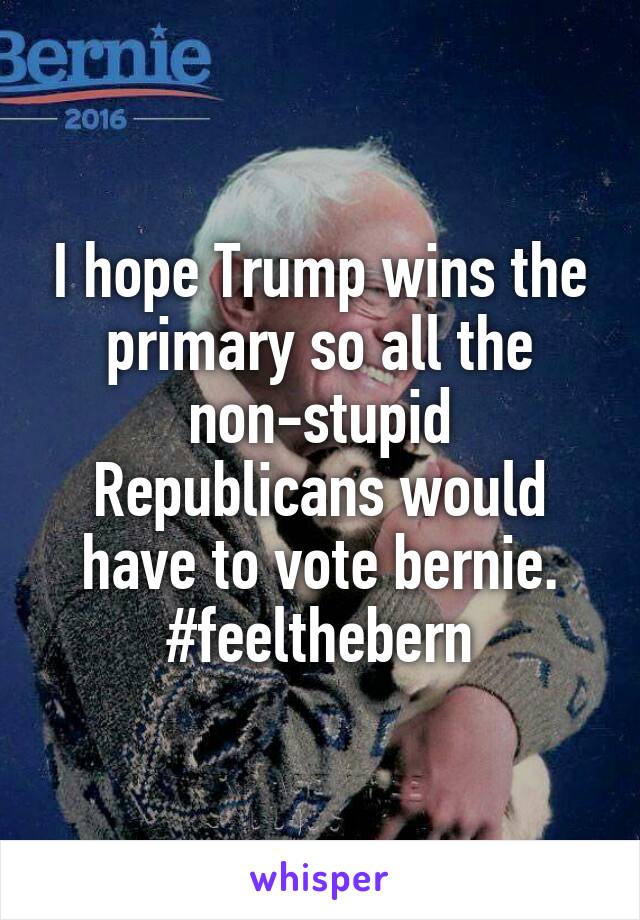 I hope Trump wins the primary so all the non-stupid Republicans would have to vote bernie. #feelthebern