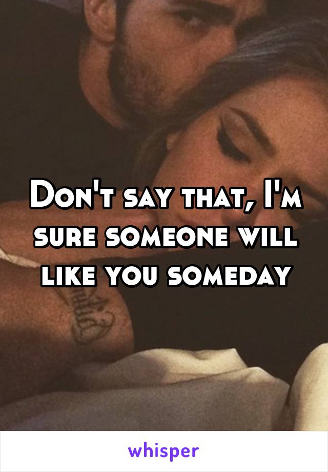 Don't say that, I'm sure someone will like you someday