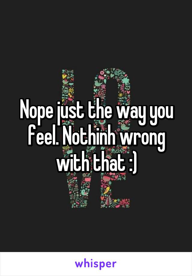 Nope just the way you feel. Nothinh wrong with that :)