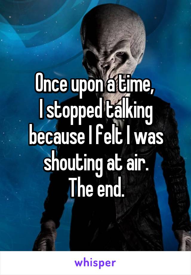 Once upon a time, 
I stopped talking because I felt I was shouting at air.
The end.
