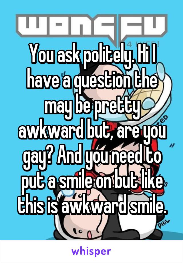 You ask politely. Hi I have a question the may be pretty awkward but, are you gay? And you need to put a smile on but like this is awkward smile.