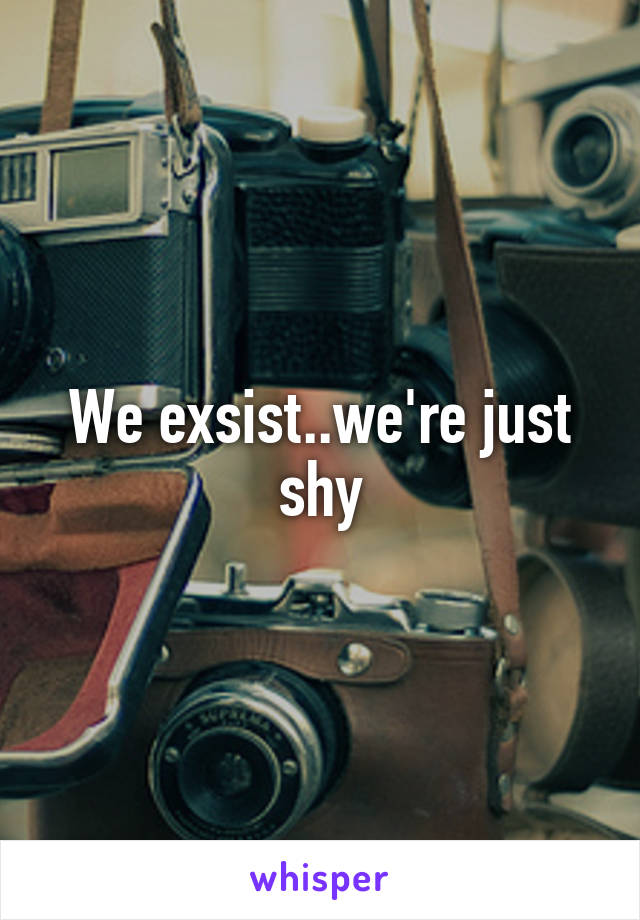 We exsist..we're just shy