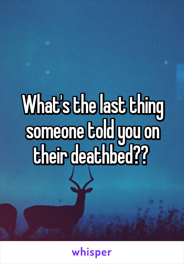 What's the last thing someone told you on their deathbed?? 