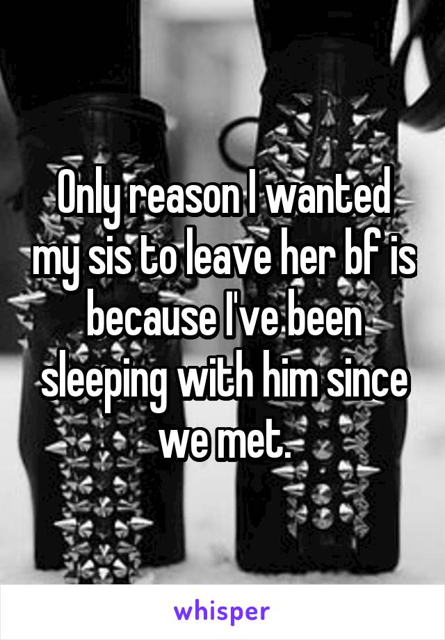 Only reason I wanted my sis to leave her bf is because I've been sleeping with him since we met.
