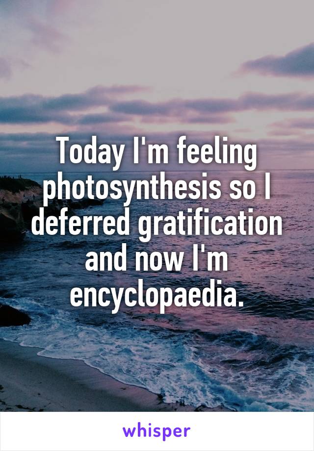 Today I'm feeling photosynthesis so I deferred gratification and now I'm encyclopaedia.