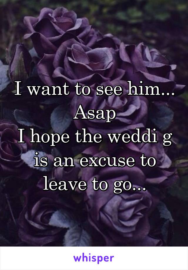 I want to see him...
Asap
I hope the weddi g is an excuse to leave to go...