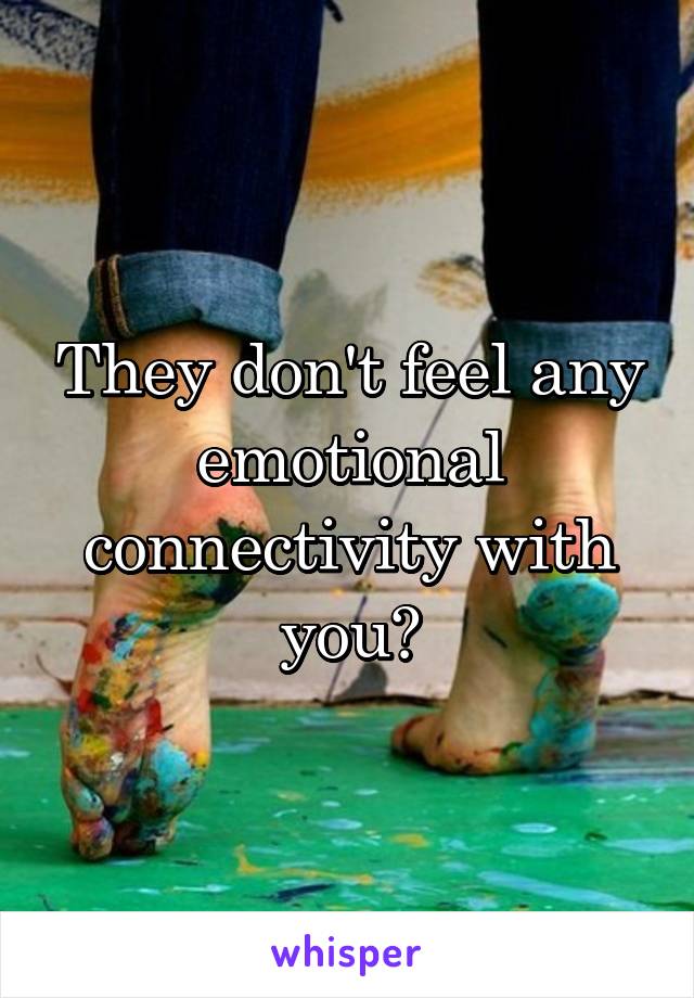 They don't feel any emotional connectivity with you?