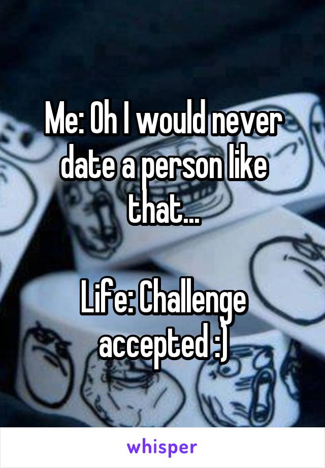 Me: Oh I would never date a person like that...

Life: Challenge accepted :)