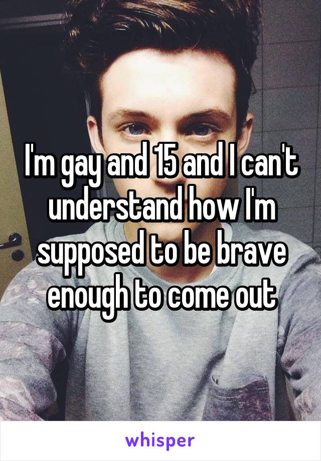 I'm gay and 15 and I can't understand how I'm supposed to be brave enough to come out