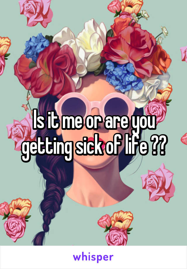 Is it me or are you getting sick of life ??