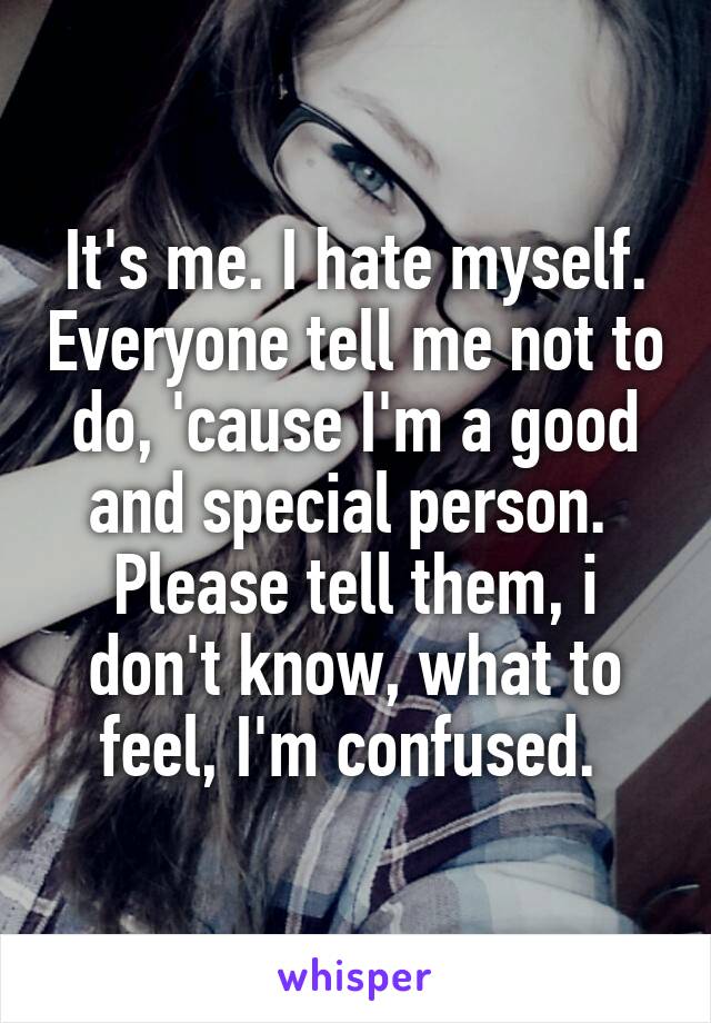 It's me. I hate myself. Everyone tell me not to do, 'cause I'm a good and special person. 
Please tell them, i don't know, what to feel, I'm confused. 