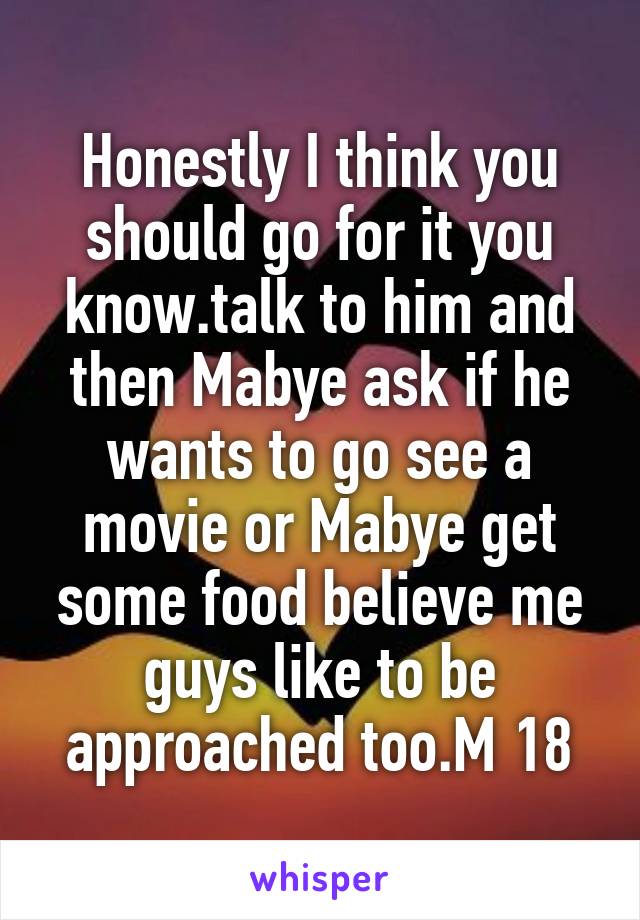 Honestly I think you should go for it you know.talk to him and then Mabye ask if he wants to go see a movie or Mabye get some food believe me guys like to be approached too.M 18
