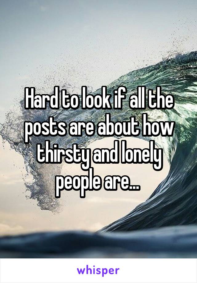 Hard to look if all the posts are about how thirsty and lonely people are... 