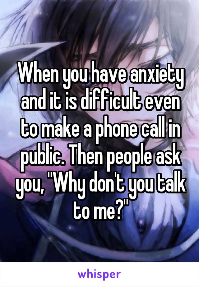 When you have anxiety and it is difficult even to make a phone call in public. Then people ask you, "Why don't you talk to me?"