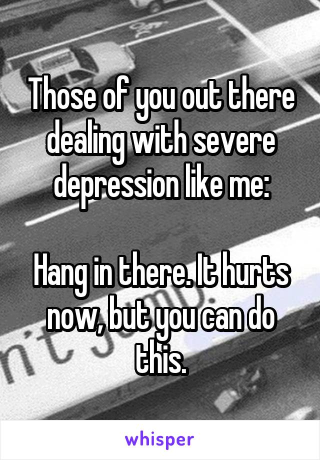 Those of you out there dealing with severe depression like me:

Hang in there. It hurts now, but you can do this.