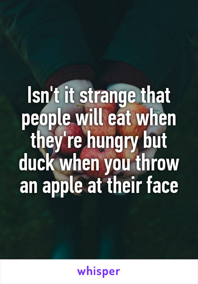 Isn't it strange that people will eat when they're hungry but duck when you throw an apple at their face
