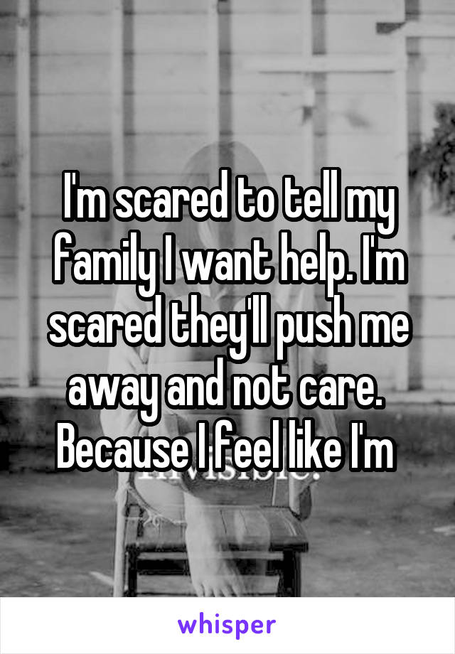 I'm scared to tell my family I want help. I'm scared they'll push me away and not care.  Because I feel like I'm 