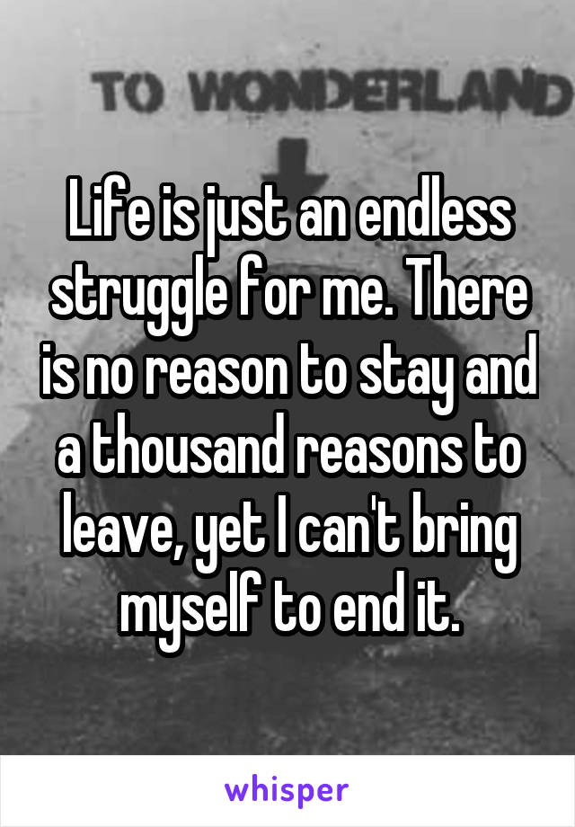 Life is just an endless struggle for me. There is no reason to stay and a thousand reasons to leave, yet I can't bring myself to end it.