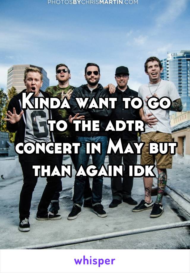 Kinda want to go to the adtr concert in May but than again idk 