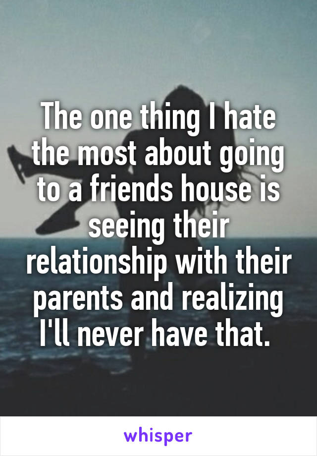 The one thing I hate the most about going to a friends house is seeing their relationship with their parents and realizing I'll never have that. 