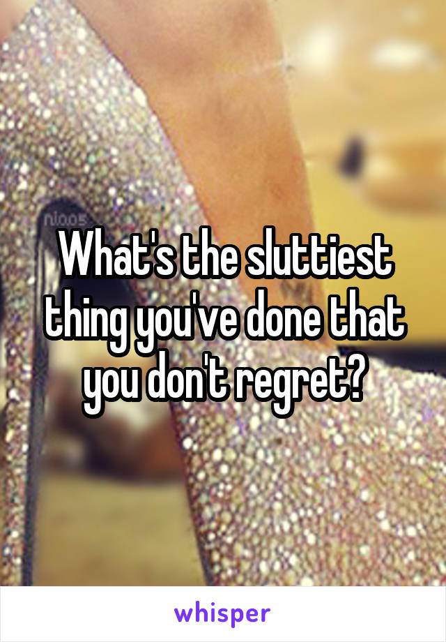 What's the sluttiest thing you've done that you don't regret?