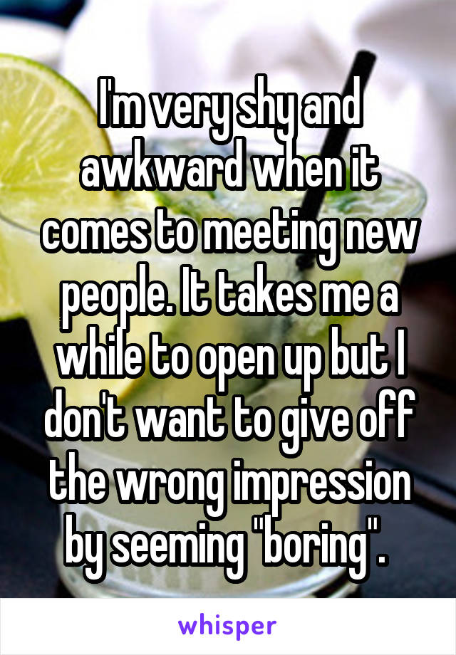 I'm very shy and awkward when it comes to meeting new people. It takes me a while to open up but I don't want to give off the wrong impression by seeming "boring". 