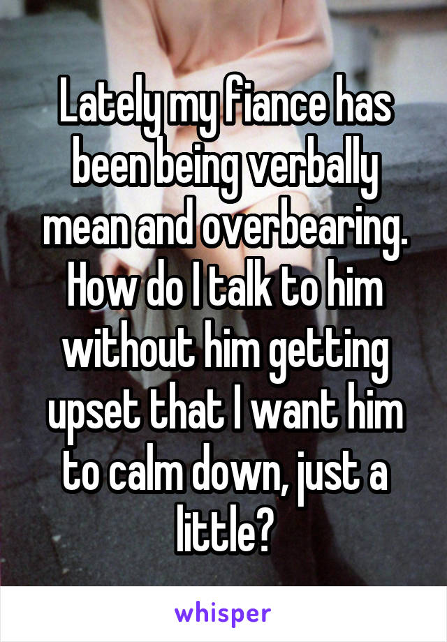 Lately my fiance has been being verbally mean and overbearing. How do I talk to him without him getting upset that I want him to calm down, just a little?