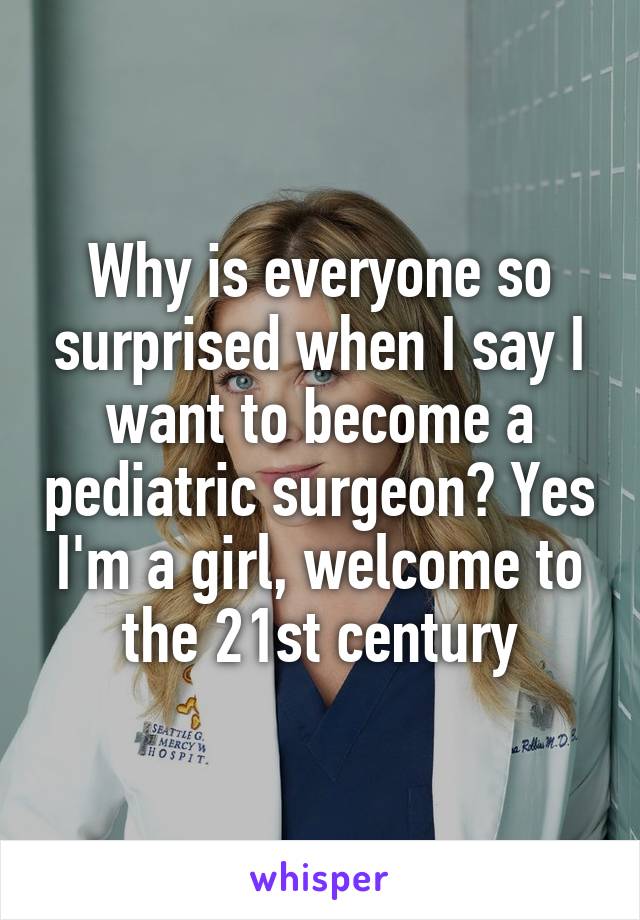 Why is everyone so surprised when I say I want to become a pediatric surgeon? Yes I'm a girl, welcome to the 21st century