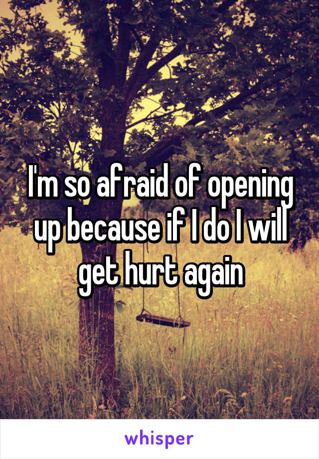 I'm so afraid of opening up because if I do I will get hurt again