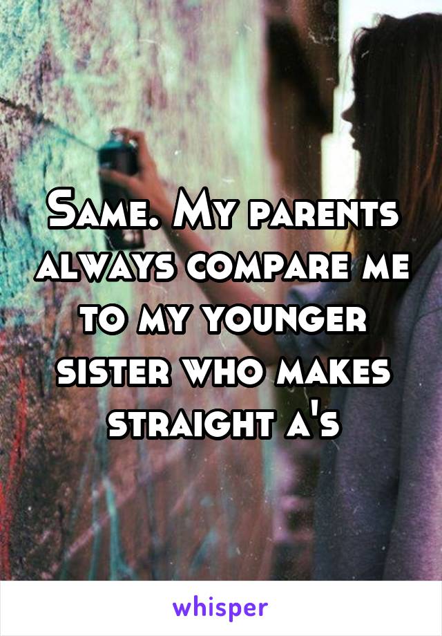 Same. My parents always compare me to my younger sister who makes straight a's