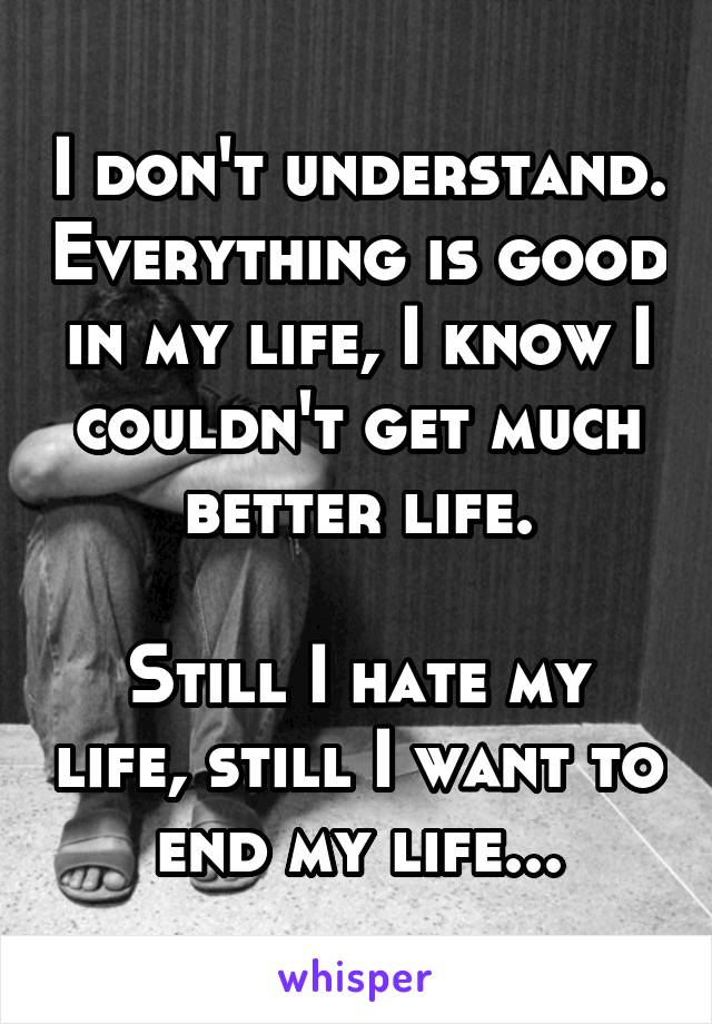 I don't understand. Everything is good in my life, I know I couldn't get much better life.

Still I hate my life, still I want to end my life...
