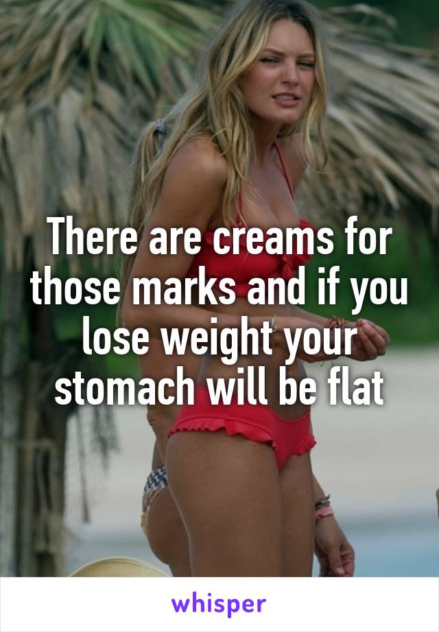There are creams for those marks and if you lose weight your stomach will be flat