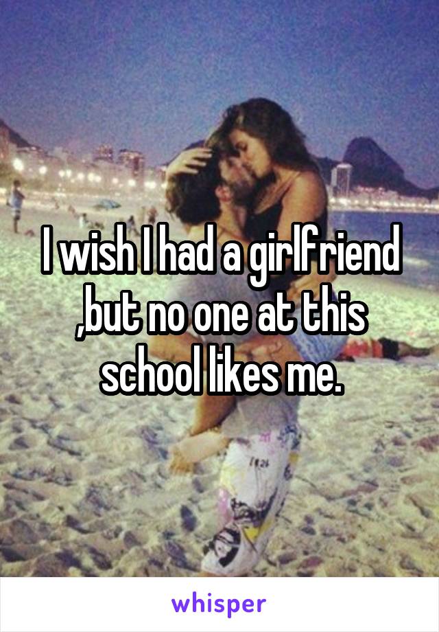I wish I had a girlfriend ,but no one at this school likes me.