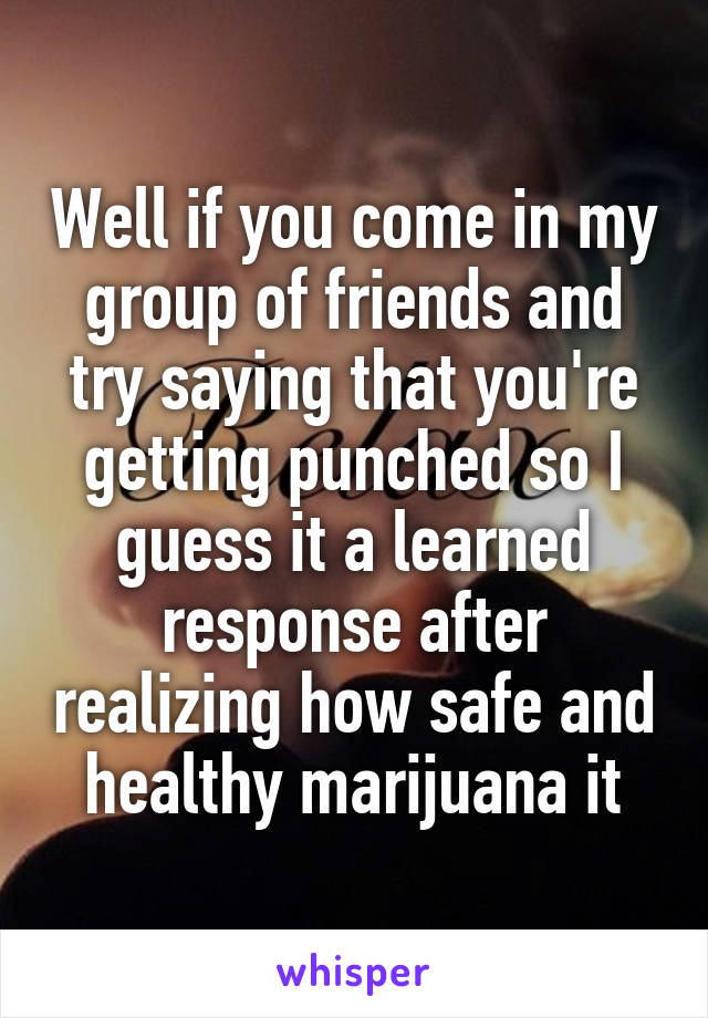 Well if you come in my group of friends and try saying that you're getting punched so I guess it a learned response after realizing how safe and healthy marijuana it