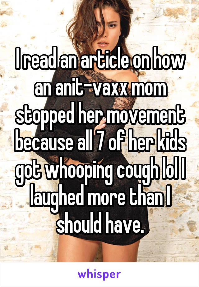 I read an article on how an anit-vaxx mom stopped her movement because all 7 of her kids got whooping cough lol I laughed more than I should have.