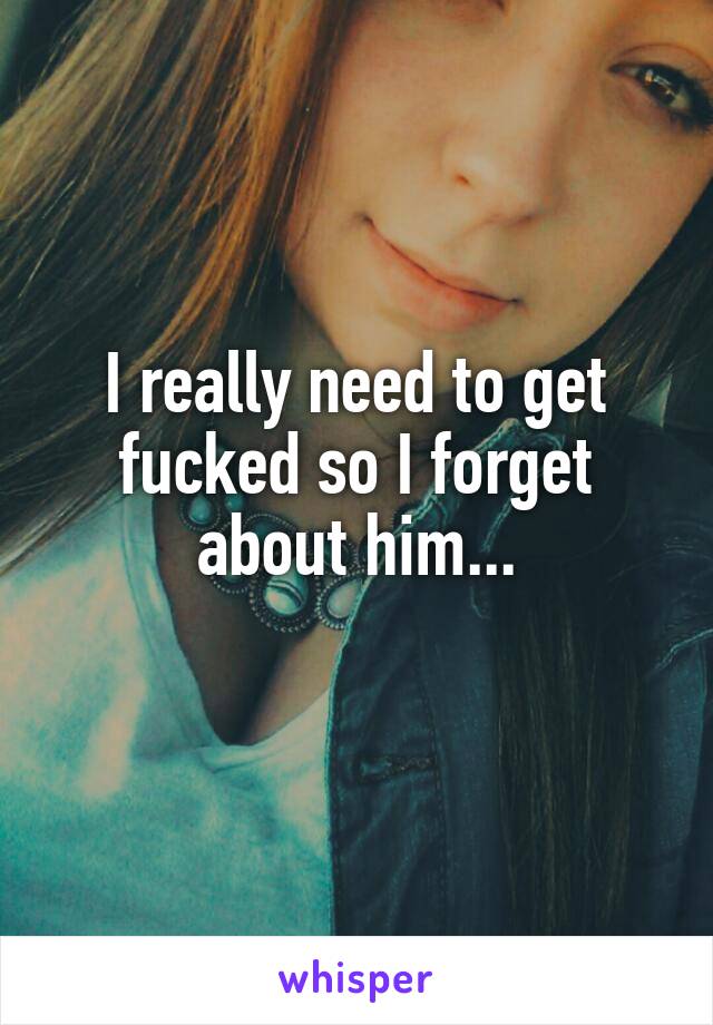 I really need to get fucked so I forget about him...
