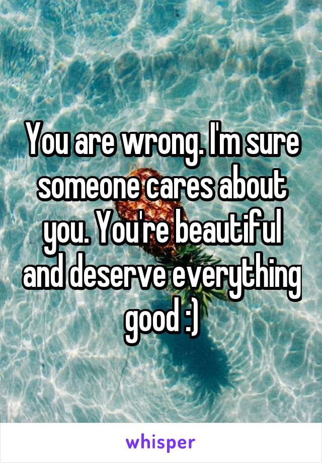 You are wrong. I'm sure someone cares about you. You're beautiful and deserve everything good :)