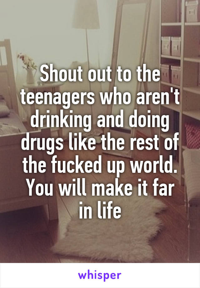 Shout out to the teenagers who aren't drinking and doing drugs like the rest of the fucked up world.
You will make it far in life