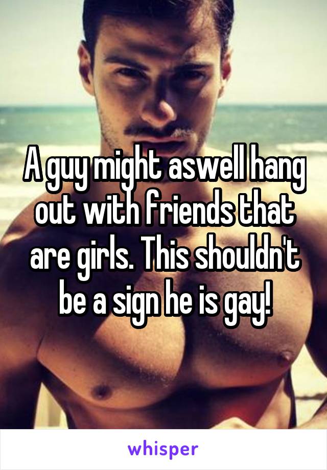 A guy might aswell hang out with friends that are girls. This shouldn't be a sign he is gay!