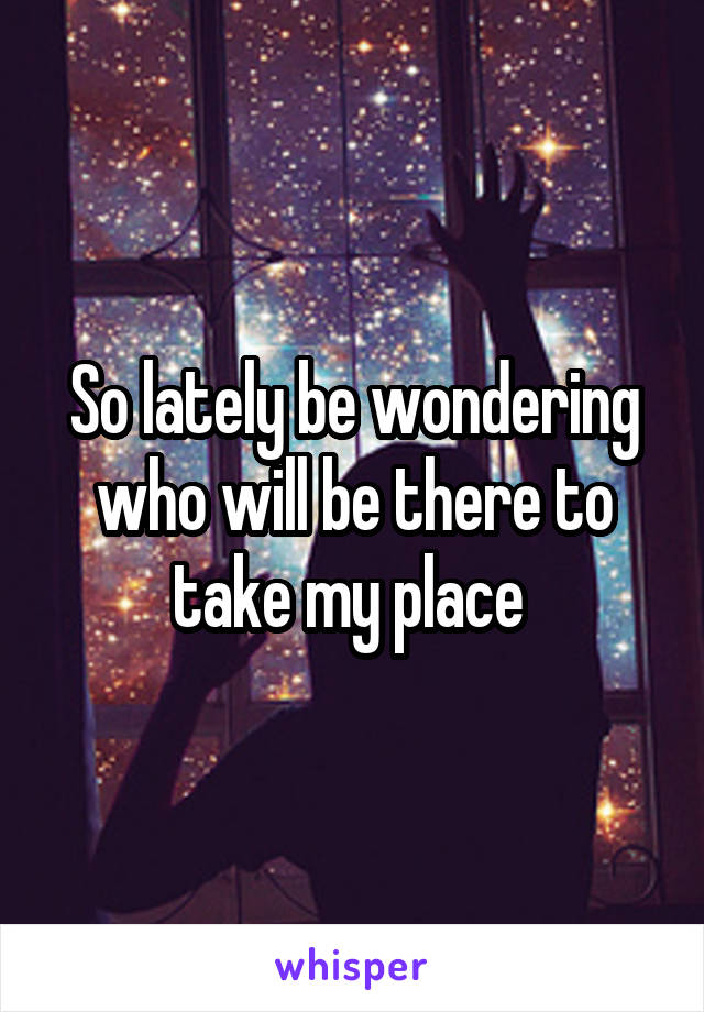 So lately be wondering who will be there to take my place 