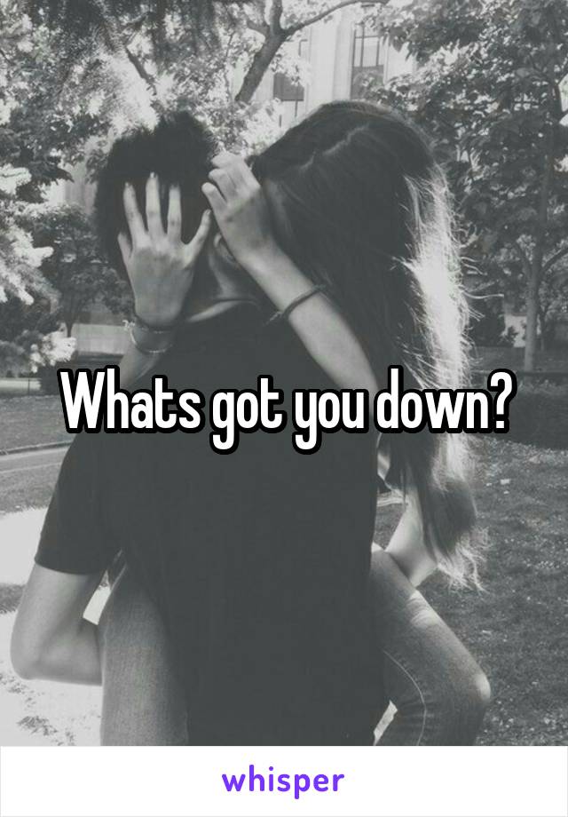 Whats got you down?