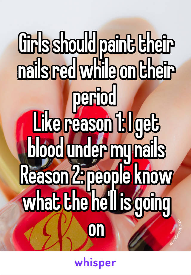Girls should paint their nails red while on their period 
Like reason 1: I get blood under my nails
Reason 2: people know what the he'll is going on