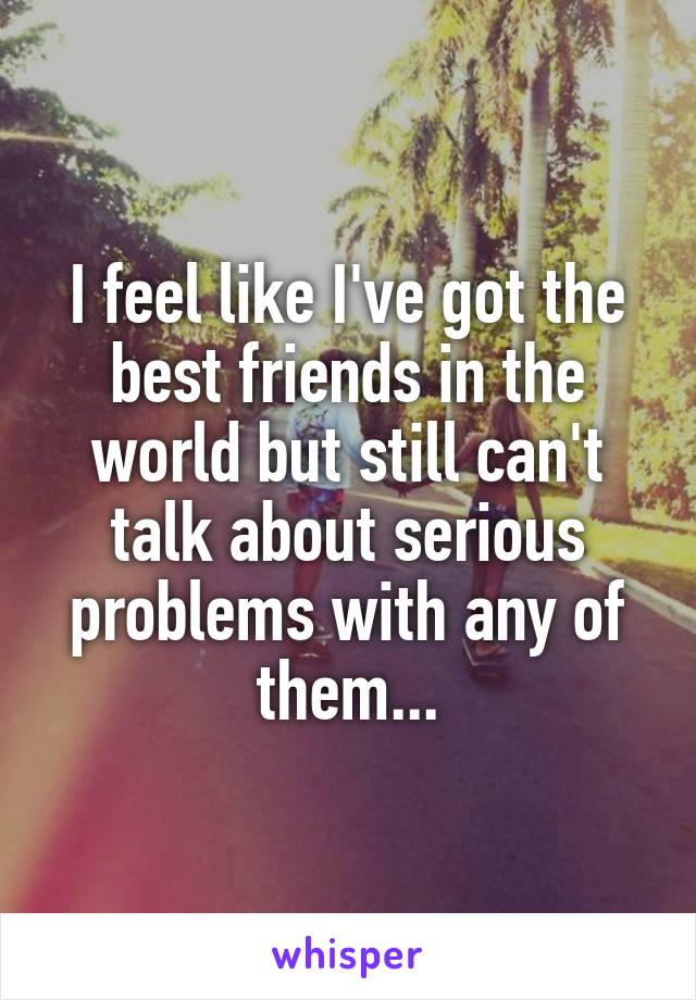 I feel like I've got the best friends in the world but still can't talk about serious problems with any of them...