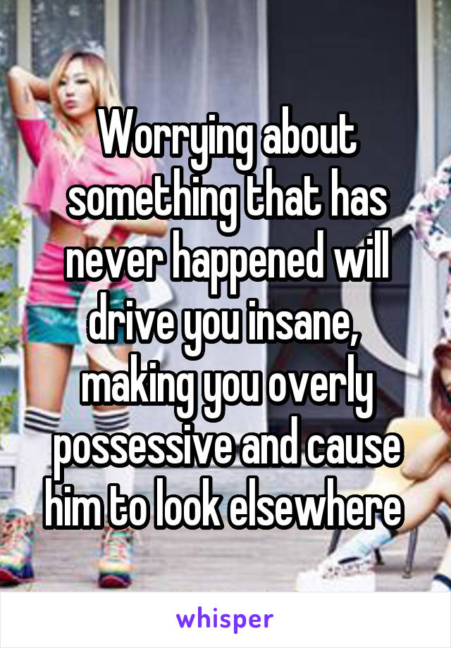Worrying about something that has never happened will drive you insane,  making you overly possessive and cause him to look elsewhere 