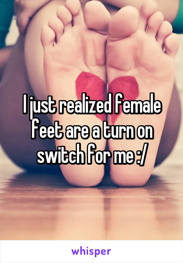 I just realized female feet are a turn on switch for me :/