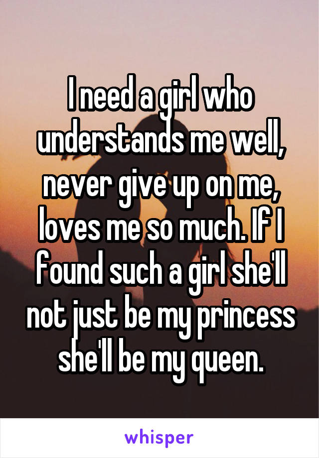 I need a girl who understands me well, never give up on me, loves me so much. If I found such a girl she'll not just be my princess she'll be my queen.