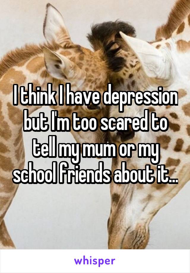 I think I have depression but I'm too scared to tell my mum or my school friends about it...
