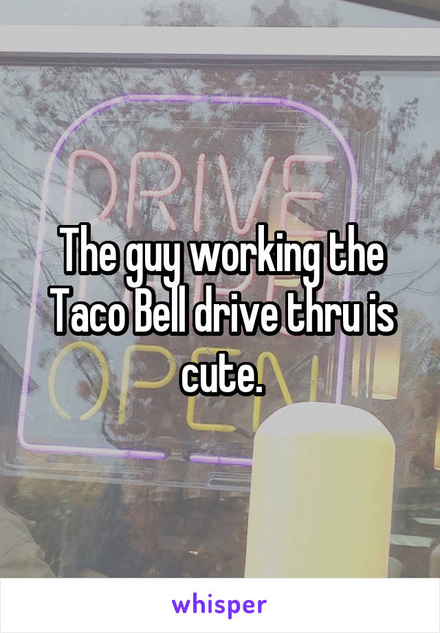 The guy working the Taco Bell drive thru is cute.