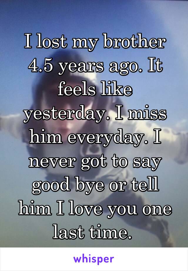 I lost my brother 4.5 years ago. It feels like yesterday. I miss him everyday. I never got to say good bye or tell him I love you one last time. 
